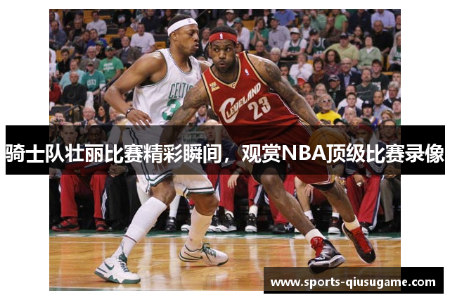 骑士队壮丽比赛精彩瞬间，观赏NBA顶级比赛录像
