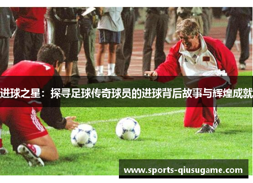 进球之星：探寻足球传奇球员的进球背后故事与辉煌成就