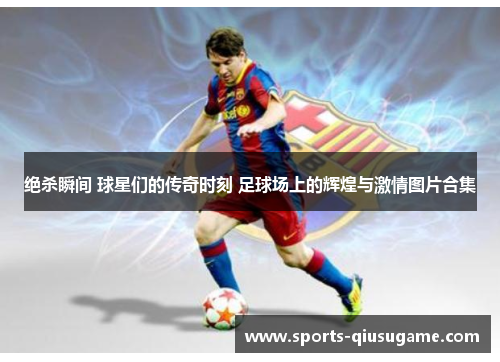 绝杀瞬间 球星们的传奇时刻 足球场上的辉煌与激情图片合集