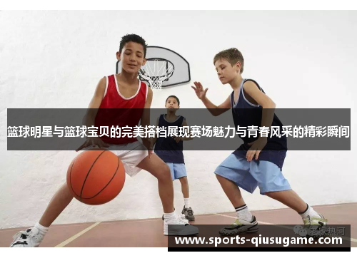 篮球明星与篮球宝贝的完美搭档展现赛场魅力与青春风采的精彩瞬间