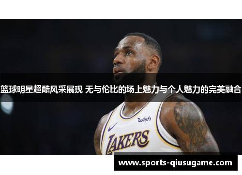 篮球明星超酷风采展现 无与伦比的场上魅力与个人魅力的完美融合