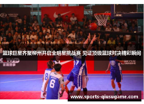 篮球巨星齐聚柳州开启全明星挑战赛 见证顶级篮球对决精彩瞬间